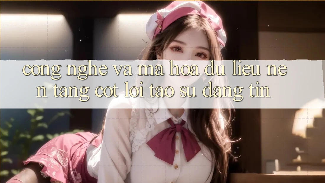 Công Nghệ Và Mã hóa dữ liệu – Nền Tảng Cốt Lõi Tạo Sự Đáng tin