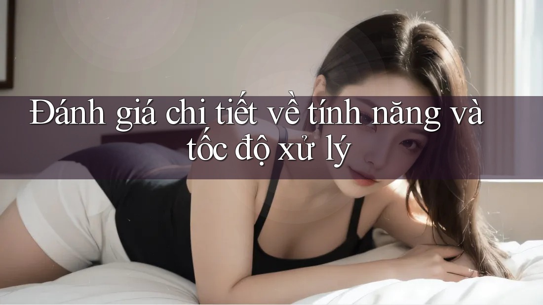 Đánh giá chi tiết về tính năng và tốc độ xử lý