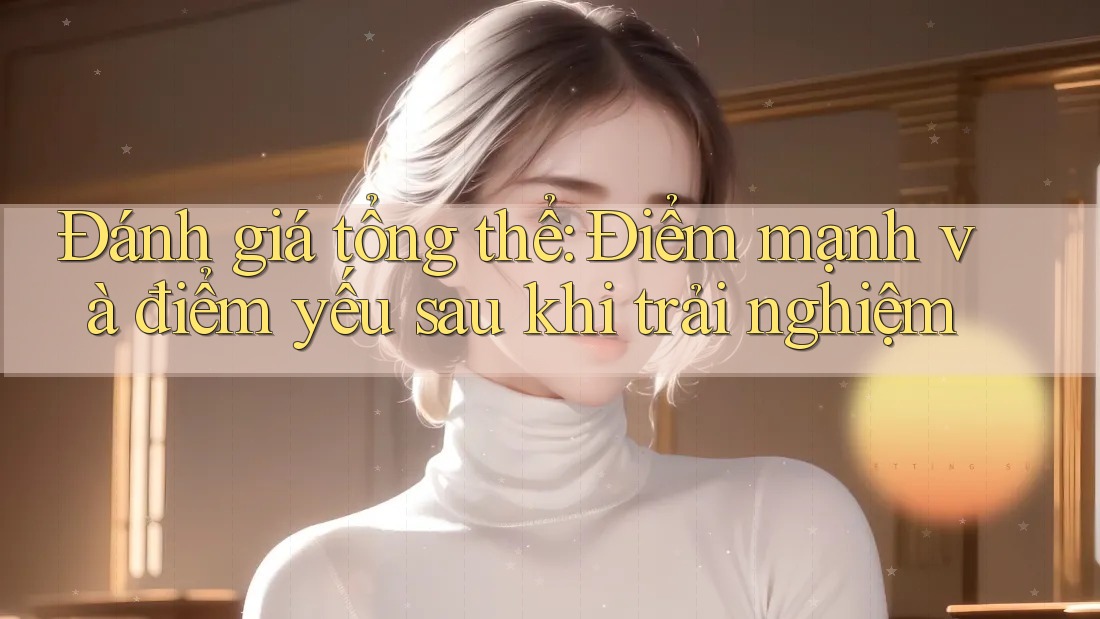 Đánh giá tổng thể: Điểm mạnh và điểm yếu sau khi trải nghiệm