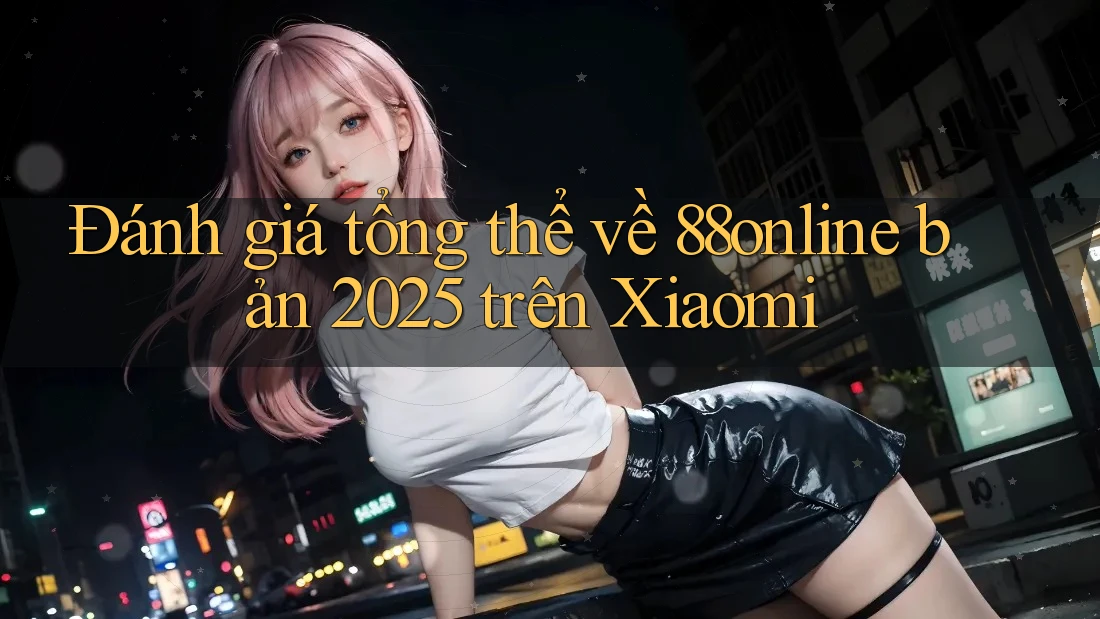 Đánh giá tổng thể về 88online bản 2025 trên Xiaomi