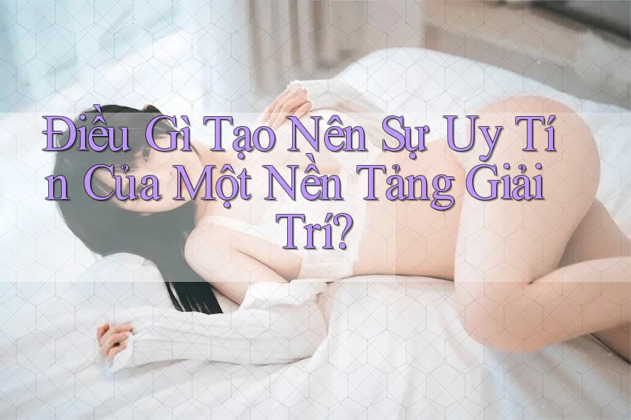 Điều Gì Tạo Nên Sự Uy Tín Của Một Nền Tảng Giải Trí?