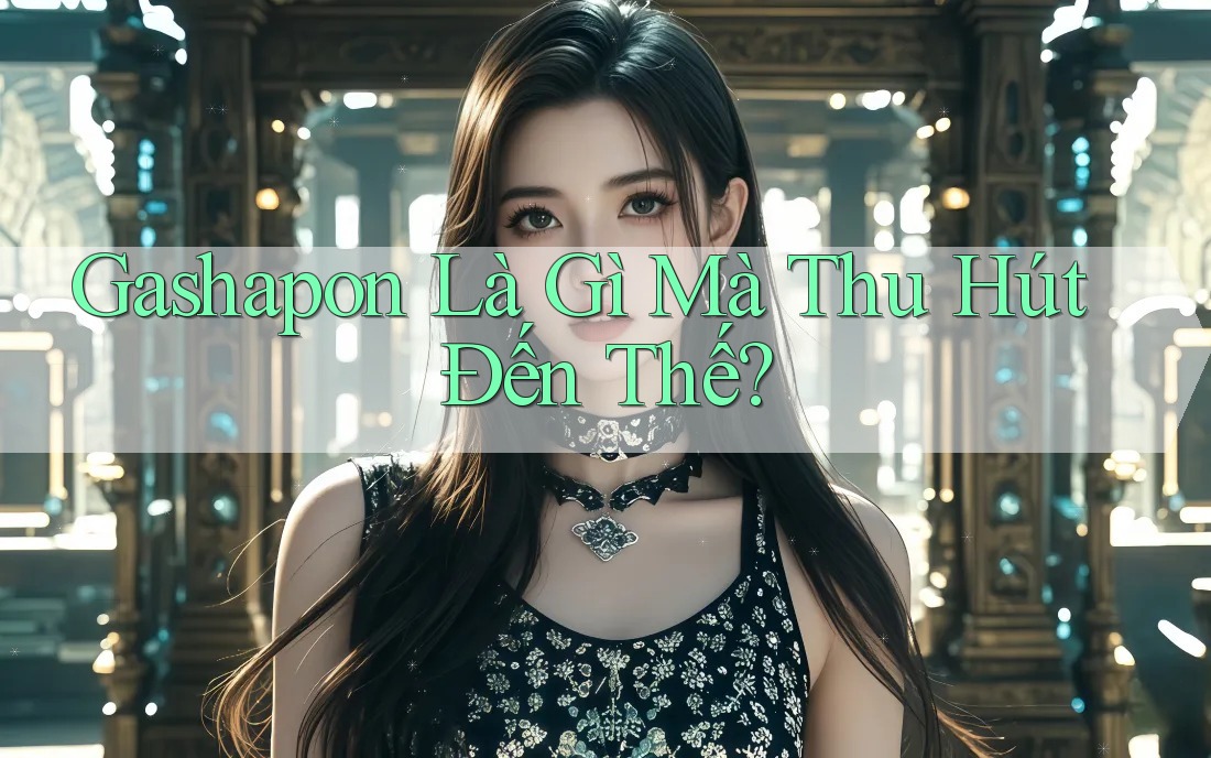 Gashapon Là Gì Mà Thu Hút Đến Thế?