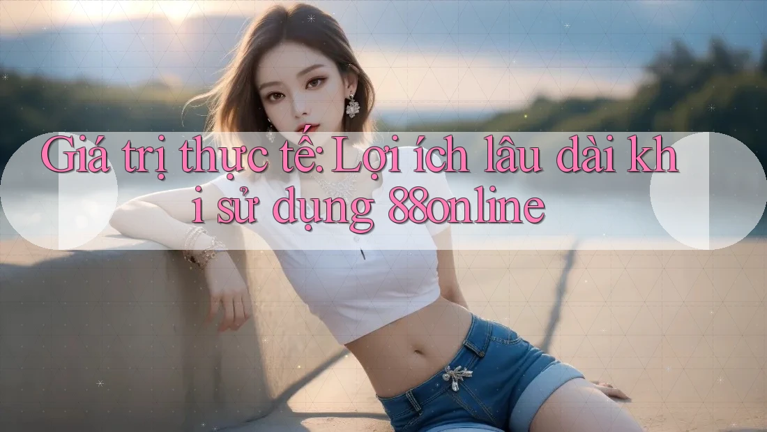 Giá trị thực tế: Lợi ích lâu dài khi sử dụng 88online