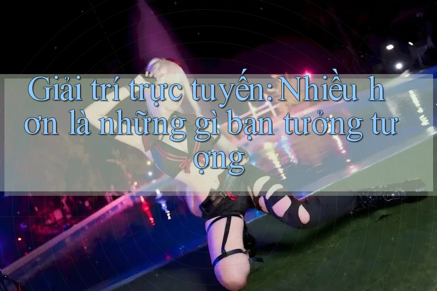 Giải trí trực tuyến: Nhiều hơn là những gì bạn tưởng tượng