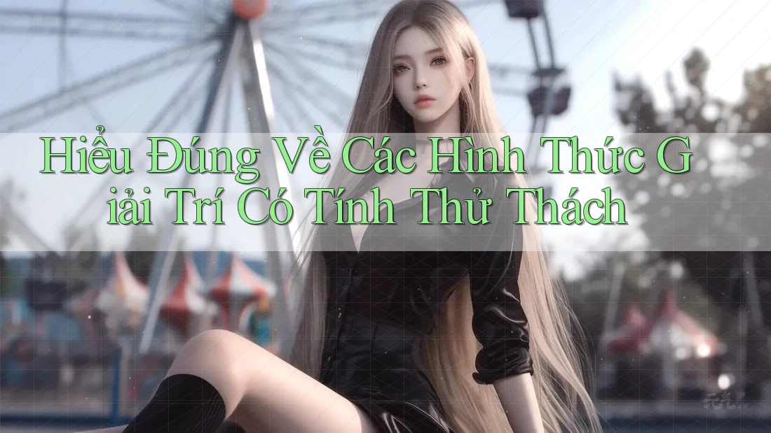 Hiểu Đúng Về Các Hình Thức Giải Trí Có Tính Thử Thách