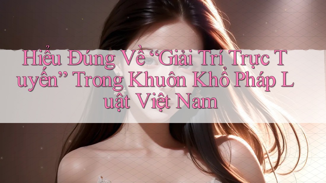 Hiểu Đúng Về “Giải Trí Trực Tuyến” Trong Khuôn Khổ Pháp Luật Việt Nam