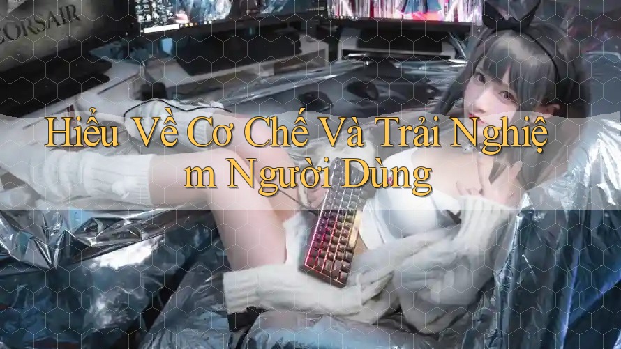 Hiểu Về Cơ Chế Và Trải Nghiệm Người Dùng