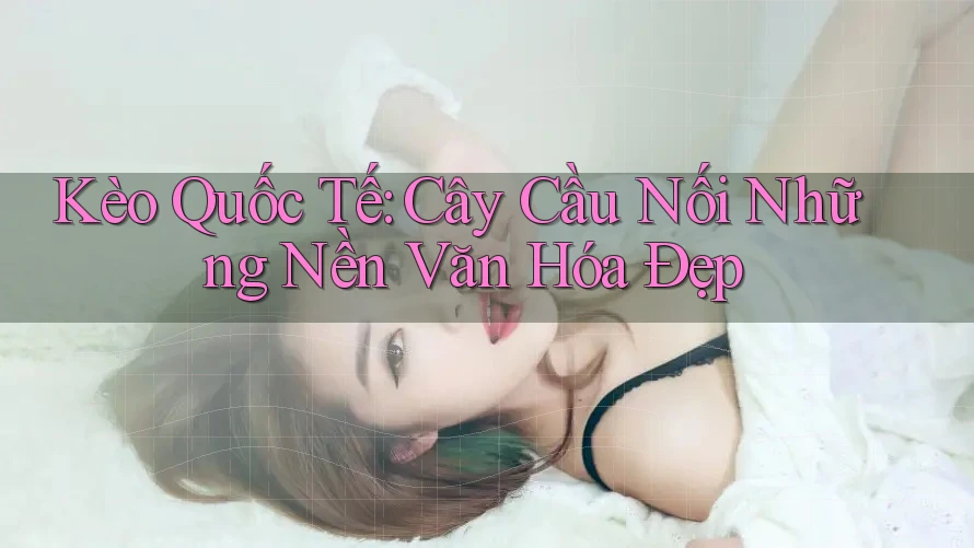 Kèo Quốc Tế: Cây Cầu Nối Những Nền Văn Hóa Đẹp