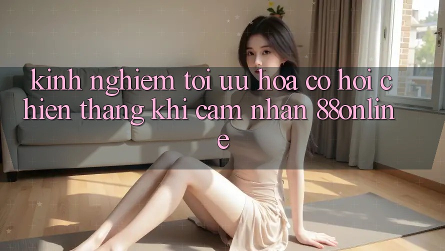 Kinh nghiệm Tối Ưu Hóa Cơ Hội Chiến Thắng Khi Cảm nhận 88online