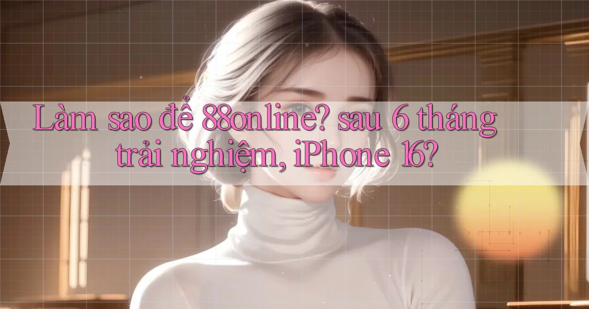 Làm sao để 88online sau 6 tháng trải nghiệm, iPhone 16