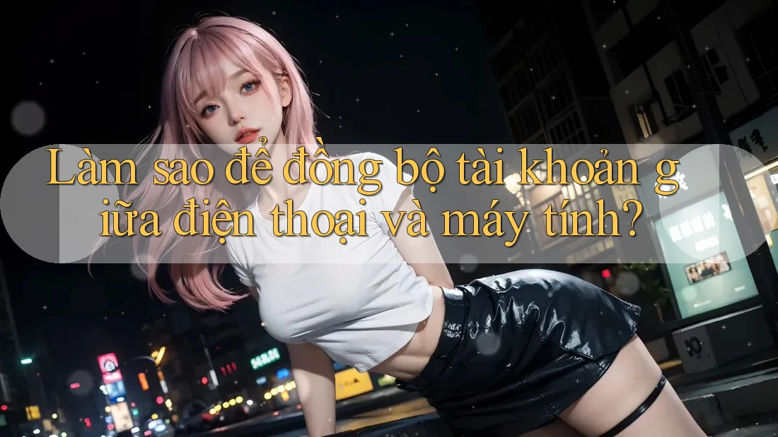 Làm sao để đồng bộ tài khoản giữa điện thoại và máy tính?