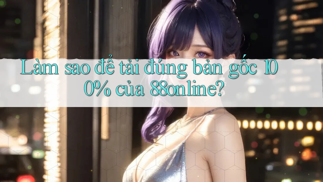 Làm sao để tải đúng bản gốc 100% của 88online?