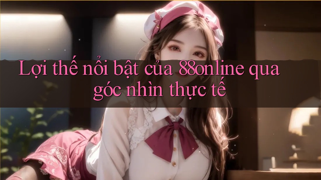 Lợi thế nổi bật của 88online qua góc nhìn thực tế