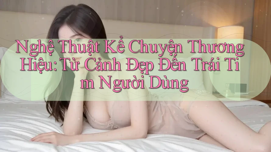 Nghệ Thuật Kể Chuyện Thương Hiệu: Từ Cảnh Đẹp Đến Trái Tim Người Dùng