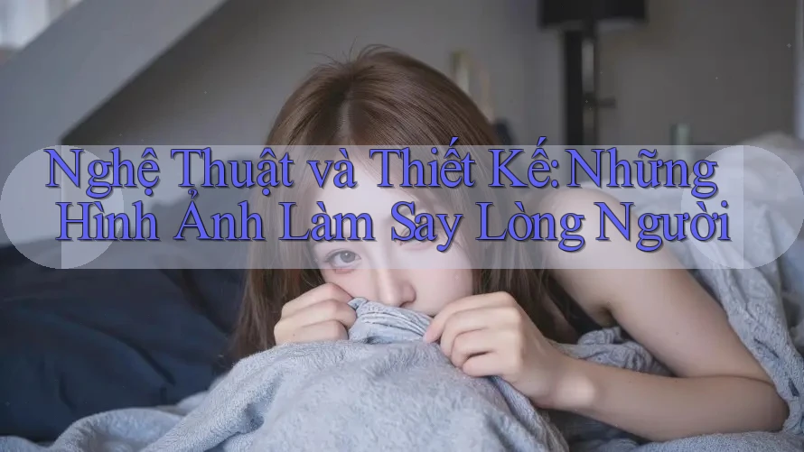 Nghệ Thuật và Thiết Kế: Những Hình Ảnh Làm Say Lòng Người