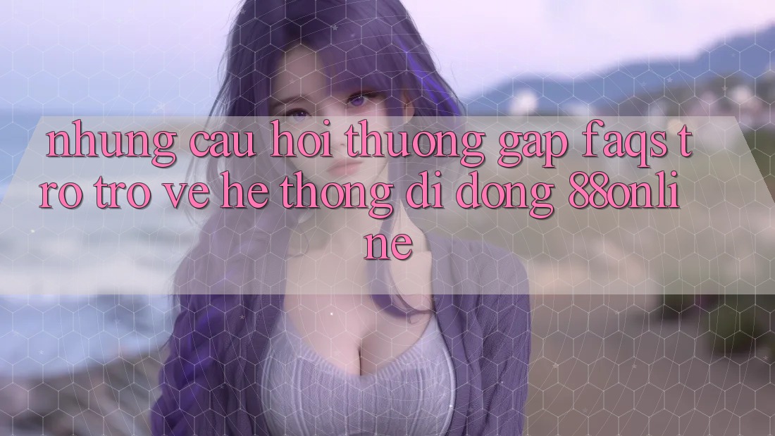 Những Câu Hỏi Thường Gặp (FAQs) Trở trở về Hệ thống di động 88online