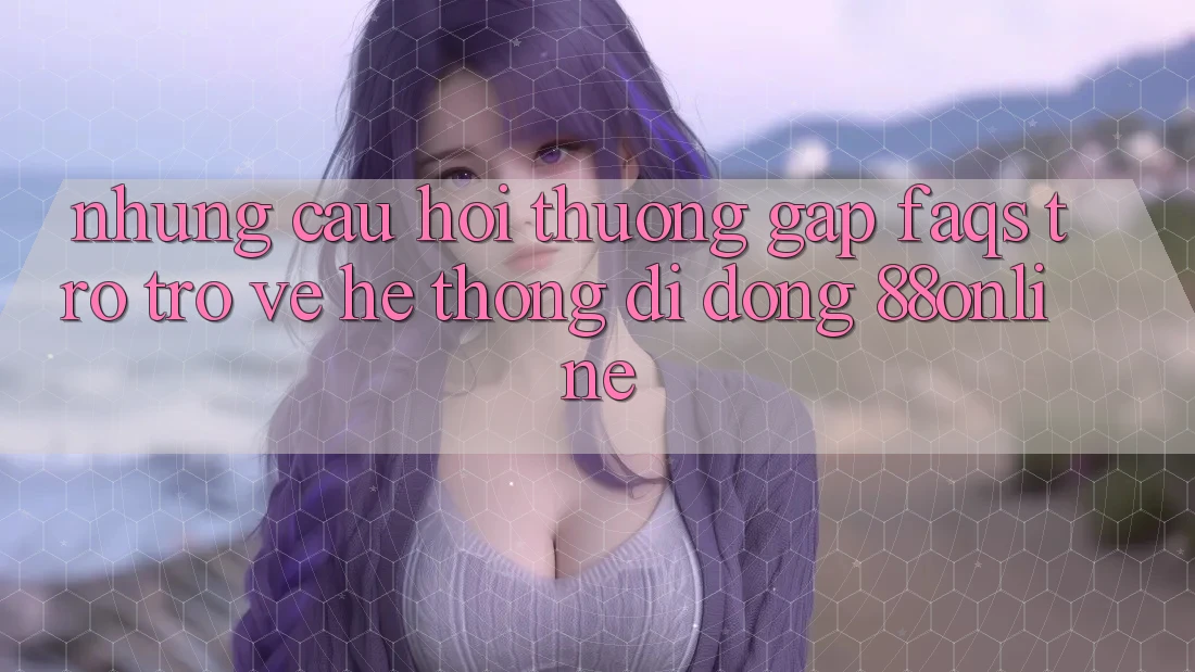 Những Câu Hỏi Thường Gặp (FAQs) Trở trở về Hệ thống di động 88online