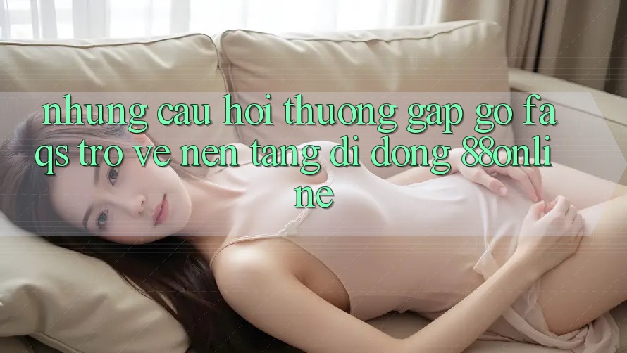 Những Câu Hỏi Thường Gặp gỡ (FAQs) Trở về Nền tảng di động 88online