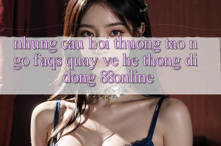 Những Câu Hỏi Thường Tao ngộ (FAQs) Quay về Hệ thống di động 88online