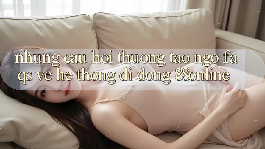 Những Câu Hỏi Thường Tao ngộ (FAQs) Về Hệ thống di động 88online