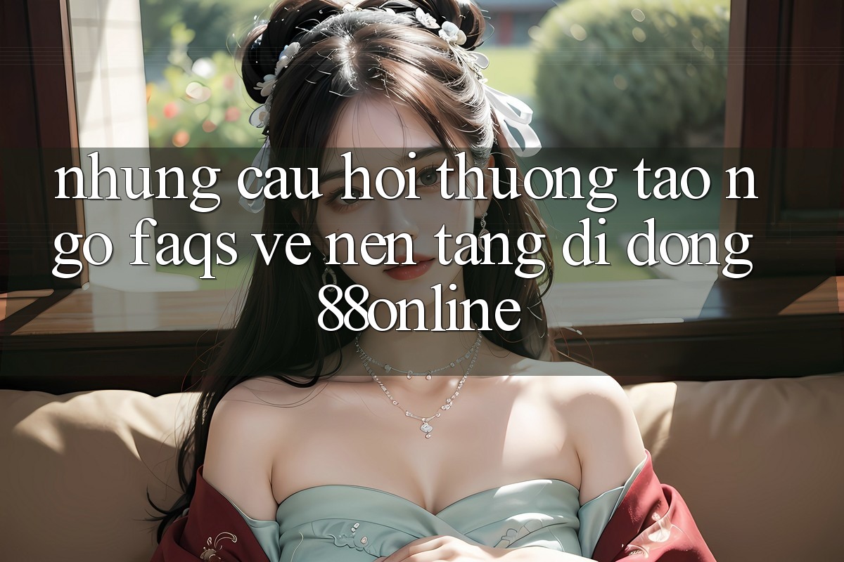 Những Câu Hỏi Thường Tao ngộ (FAQs) Về Nền tảng di động 88online
