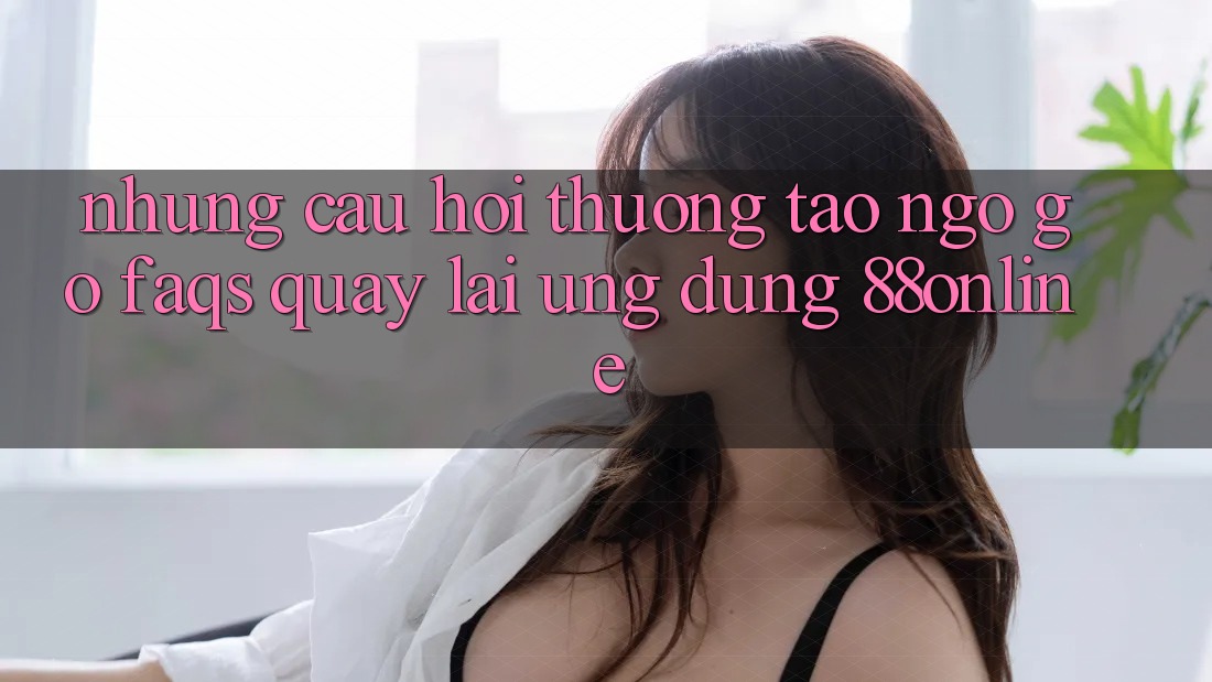 Những Câu Hỏi Thường Tao ngộ gỡ (FAQs) Quay lại Ứng Dụng 88online