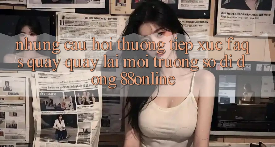 Những Câu Hỏi Thường Tiếp xúc (FAQs) Quay quay lại Môi trường số di động 88online
