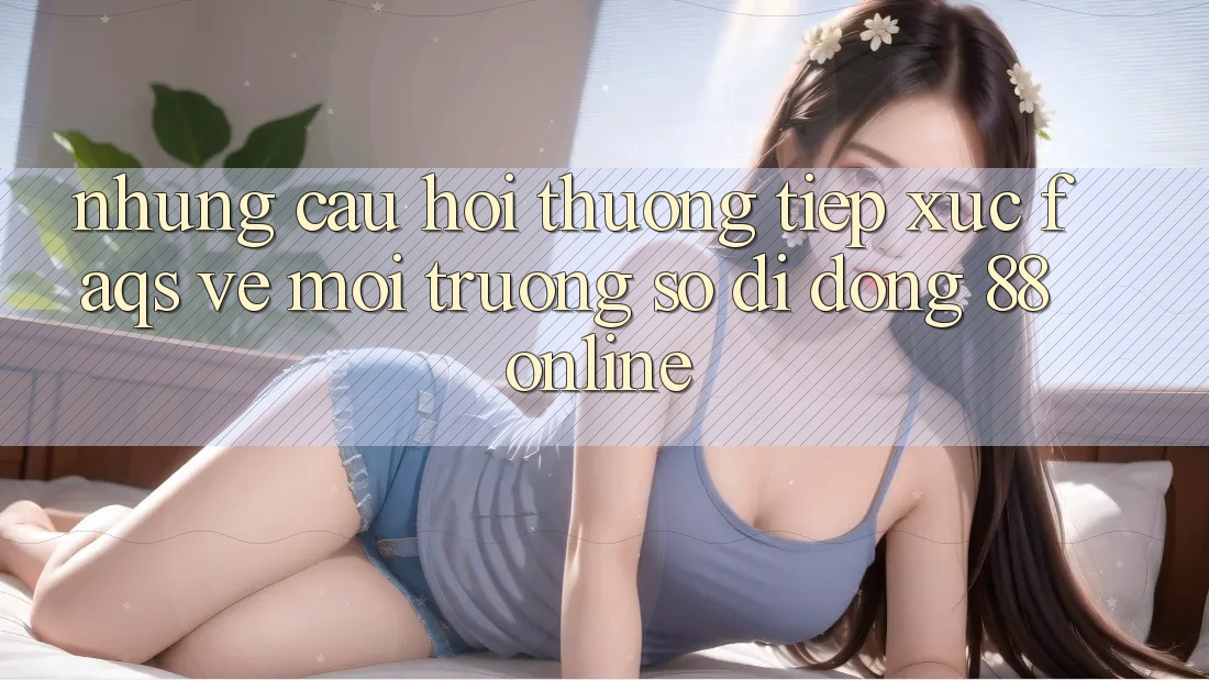 Những Câu Hỏi Thường Tiếp xúc (FAQs) Về Môi trường số di động 88online