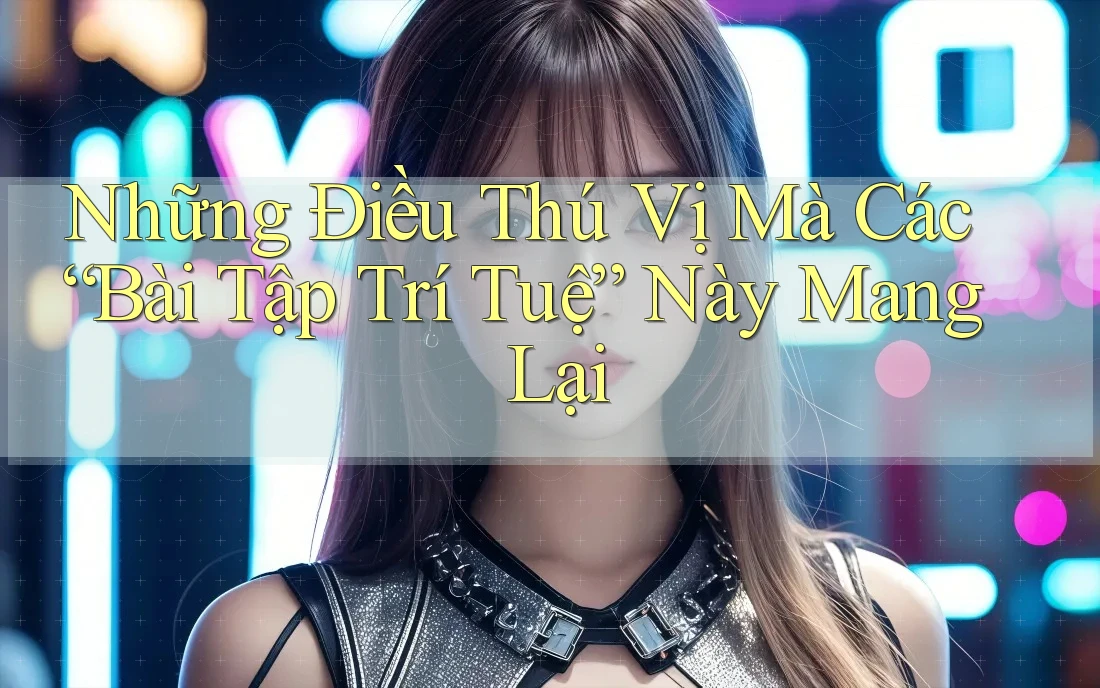 Những Điều Thú Vị Mà Các “Bài Tập Trí Tuệ” Này Mang Lại