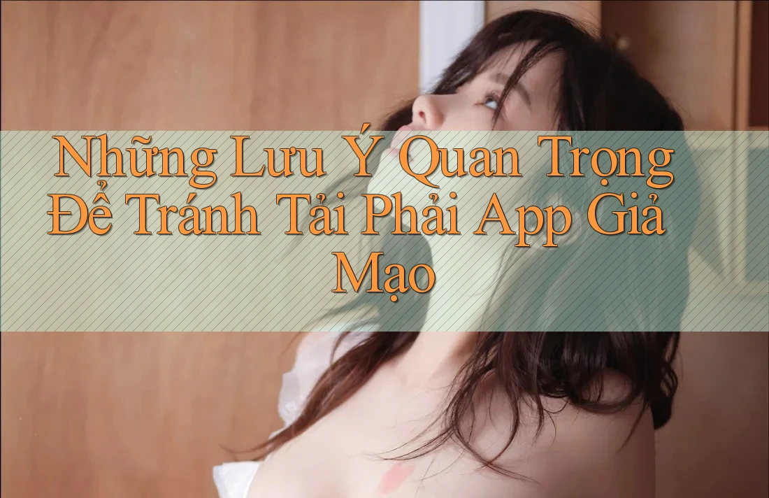 Những Lưu Ý Quan Trọng Để Tránh Tải Phải App Giả Mạo