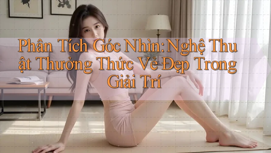 Phân Tích Góc Nhìn: Nghệ Thuật Thưởng Thức Vẻ Đẹp Trong Giải Trí