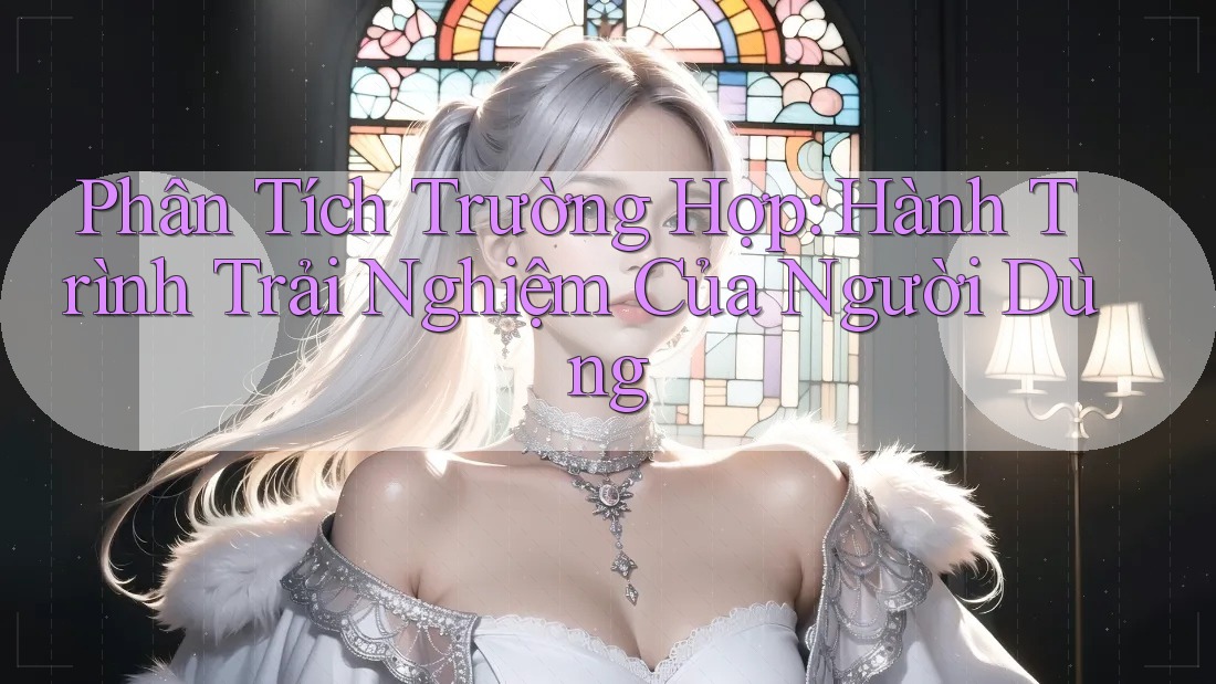 Phân Tích Trường Hợp: Hành Trình Trải Nghiệm Của Người Dùng