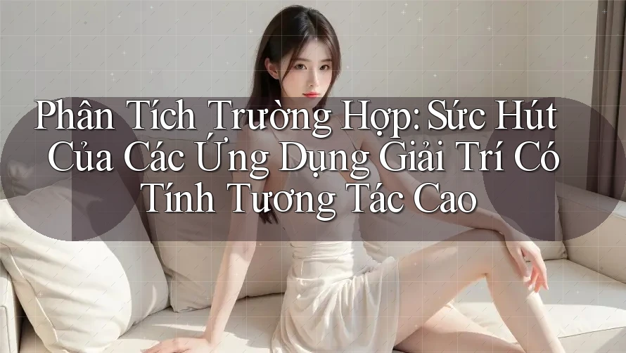 Phân Tích Trường Hợp: Sức Hút Của Các Ứng Dụng Giải Trí Có Tính Tương Tác Cao