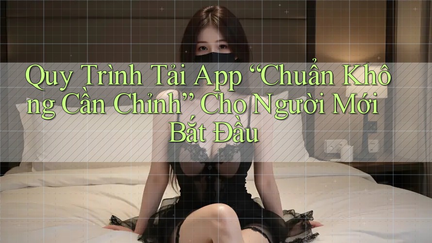 Quy Trình Tải App “Chuẩn Không Cần Chỉnh” Cho Người Mới Bắt Đầu