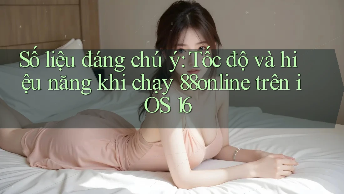 Số liệu đáng chú ý: Tốc độ và hiệu năng khi chạy 88online trên iOS 16