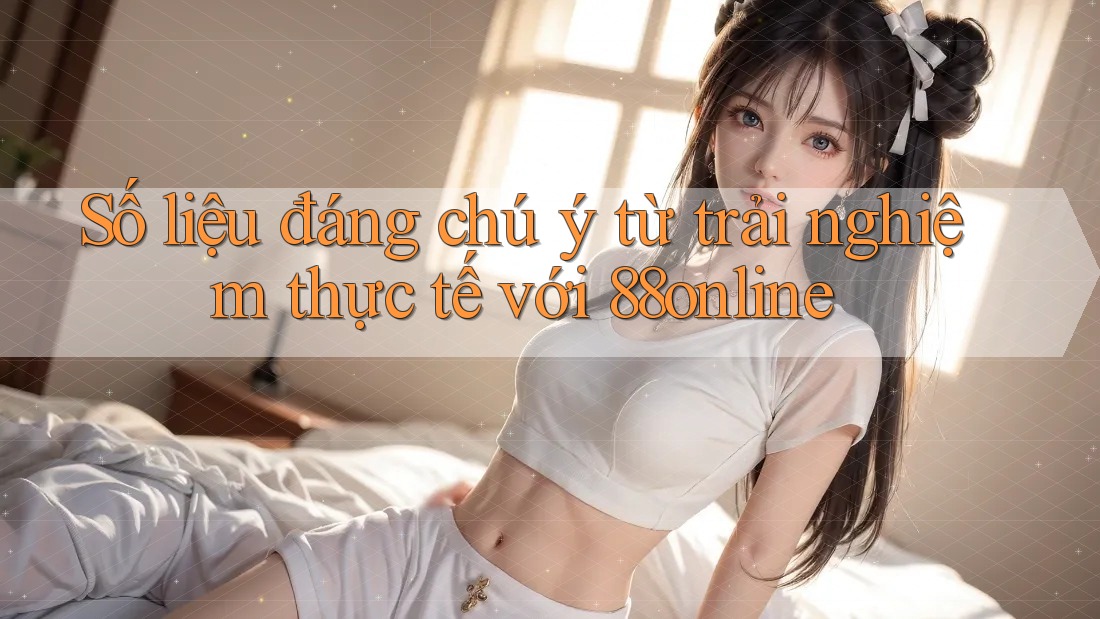 Số liệu đáng chú ý từ trải nghiệm thực tế với 88online