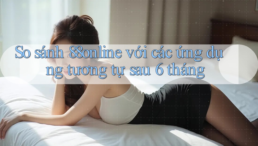 So sánh 88online với các ứng dụng tương tự sau 6 tháng