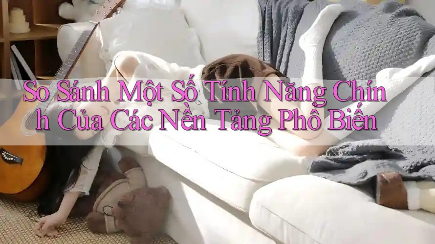 So Sánh Một Số Tính Năng Chính Của Các Nền Tảng Phổ Biến
