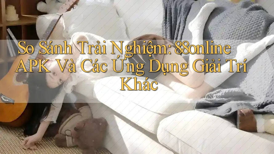 So Sánh Trải Nghiệm: 88online APK Và Các Ứng Dụng Giải Trí Khác
