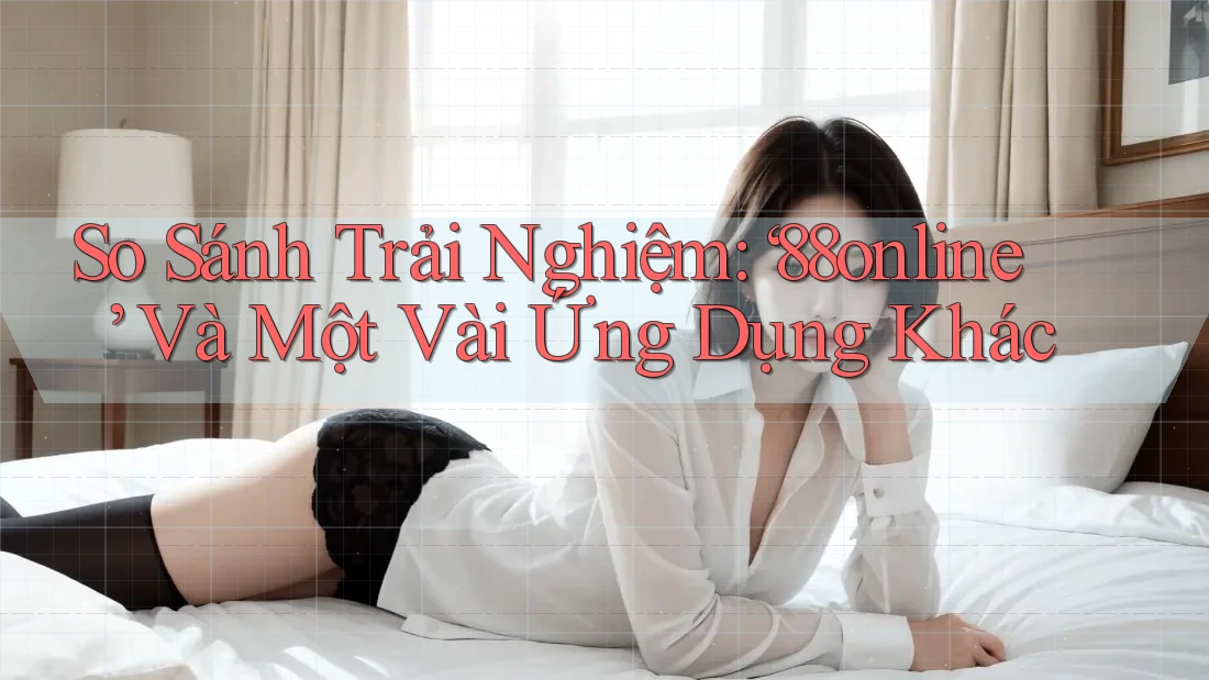 So Sánh Trải Nghiệm: ‘88online’ Và Một Vài Ứng Dụng Khác