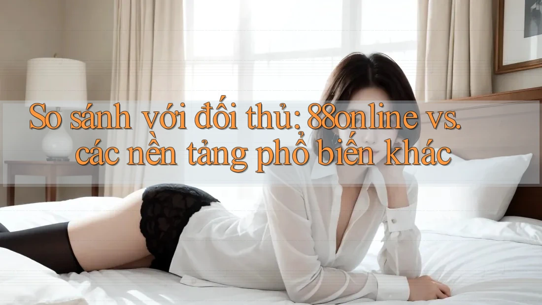 So sánh với đối thủ: 88online vs. các nền tảng phổ biến khác
