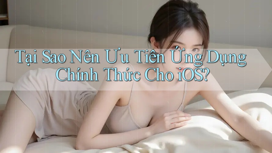 Tại Sao Nên Ưu Tiên Ứng Dụng Chính Thức Cho iOS?