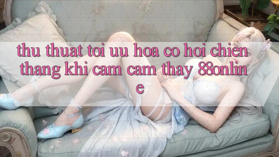 Thủ thuật Tối Ưu Hóa Cơ Hội Chiến Thắng Khi Cảm cảm thấy 88online