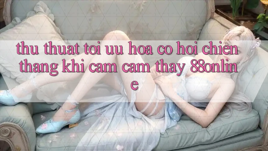 Thủ thuật Tối Ưu Hóa Cơ Hội Chiến Thắng Khi Cảm cảm thấy 88online