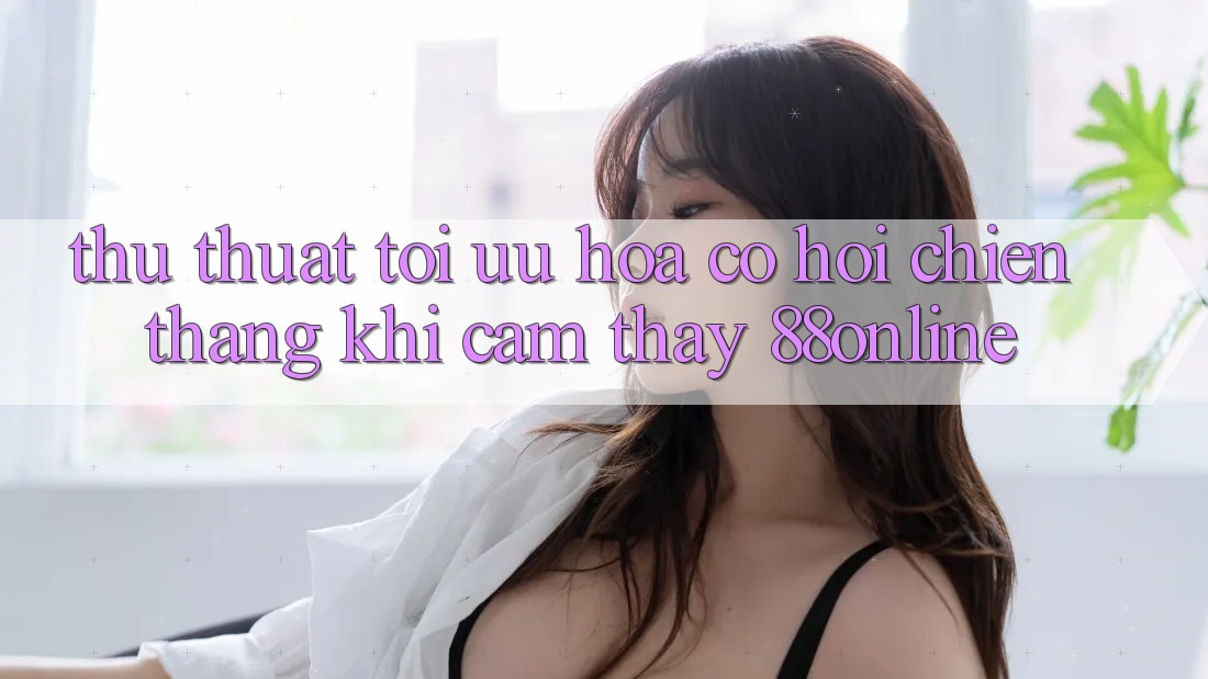 Thủ thuật Tối Ưu Hóa Cơ Hội Chiến Thắng Khi Cảm thấy 88online
