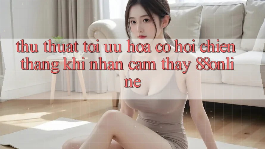 Thủ thuật Tối Ưu Hóa Cơ Hội Chiến Thắng Khi Nhận cảm thấy 88online