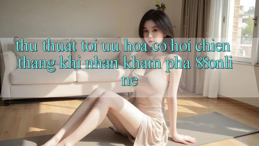 Thủ thuật Tối Ưu Hóa Cơ Hội Chiến Thắng Khi Nhận khám phá 88online