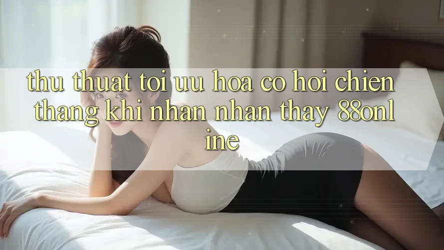 Thủ thuật Tối Ưu Hóa Cơ Hội Chiến Thắng Khi Nhận nhận thấy 88online