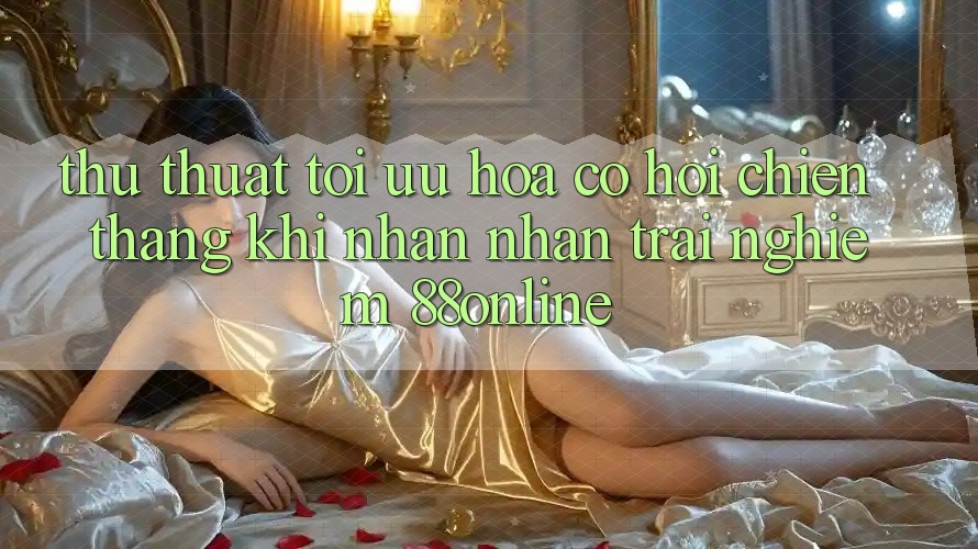 Thủ thuật Tối Ưu Hóa Cơ Hội Chiến Thắng Khi Nhận nhận trải nghiệm 88online