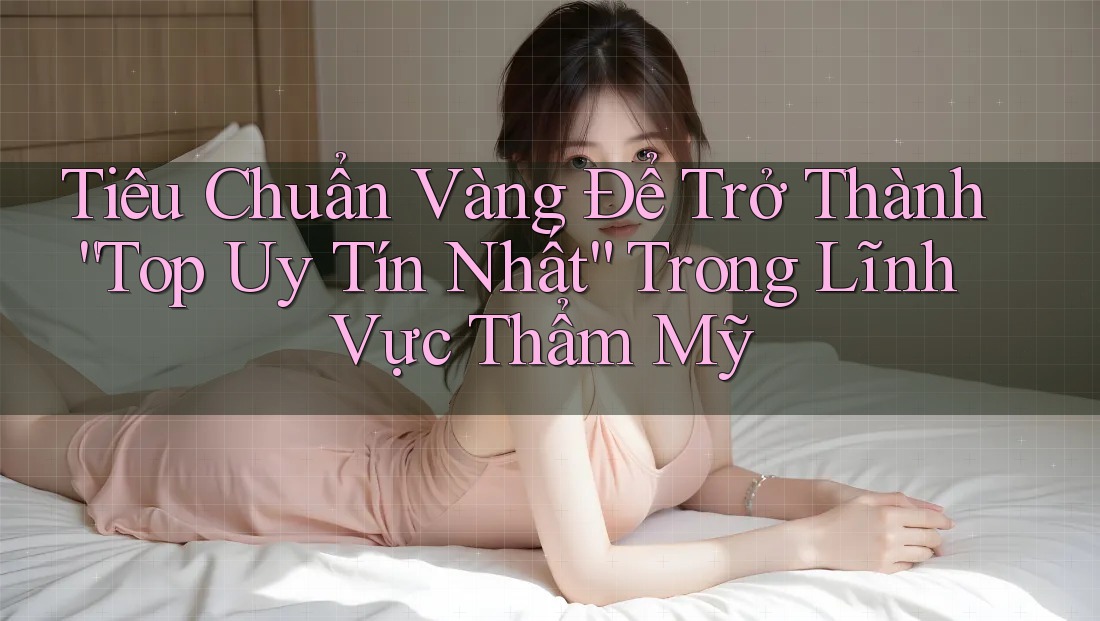 Tiêu Chuẩn Vàng Để Trở Thành “Top Uy Tín Nhất” Trong Lĩnh Vực Thẩm Mỹ